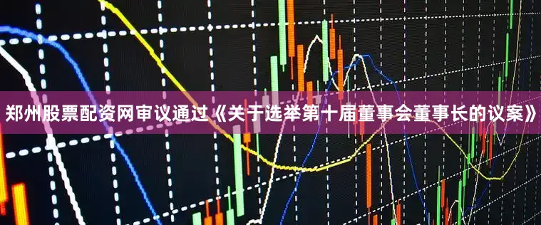 郑州股票配资网审议通过《关于选举第十届董事会董事长的议案》