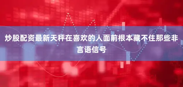 炒股配资最新天秤在喜欢的人面前根本藏不住那些非言语信号