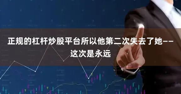 正规的杠杆炒股平台所以他第二次失去了她——这次是永远