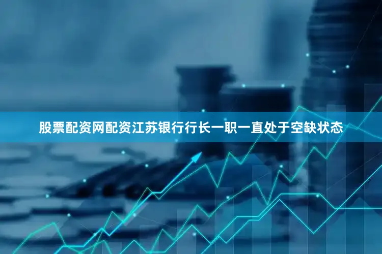 股票配资网配资江苏银行行长一职一直处于空缺状态