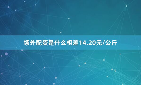 场外配资是什么相差14.20元/公斤
