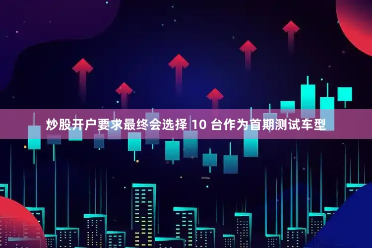 炒股开户要求最终会选择 10 台作为首期测试车型