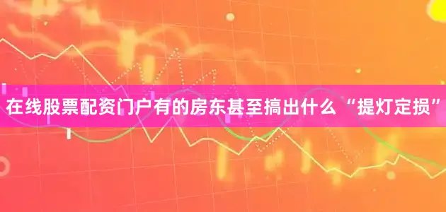 在线股票配资门户有的房东甚至搞出什么 “提灯定损”