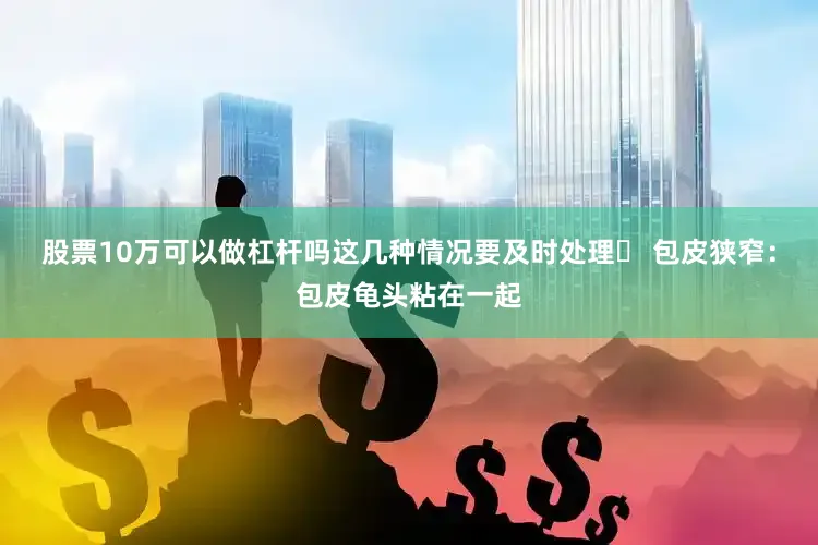股票10万可以做杠杆吗这几种情况要及时处理✖ 包皮狭窄：包皮龟头粘在一起