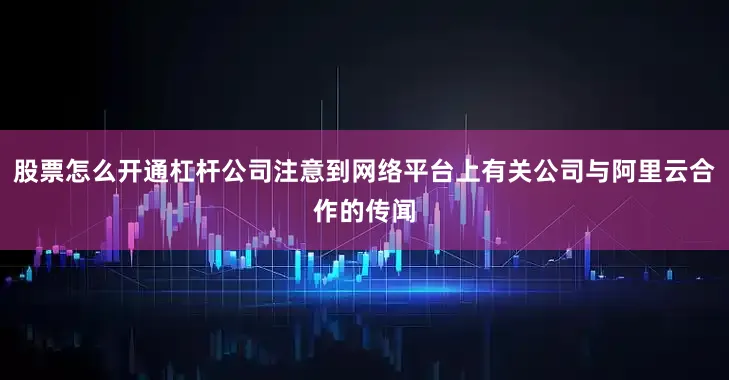 股票怎么开通杠杆公司注意到网络平台上有关公司与阿里云合作的传闻