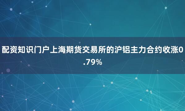 配资知识门户上海期货交易所的沪铝主力合约收涨0.79%