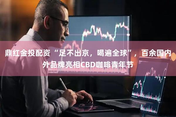 鼎红金投配资 “足不出京，喝遍全球”，百余国内外品牌亮相CBD咖啡青年节