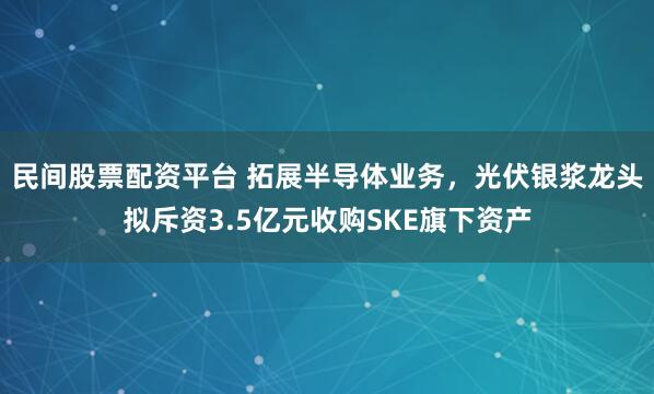 民间股票配资平台 拓展半导体业务，光伏银浆龙头拟斥资3.5亿元收购SKE旗下资产