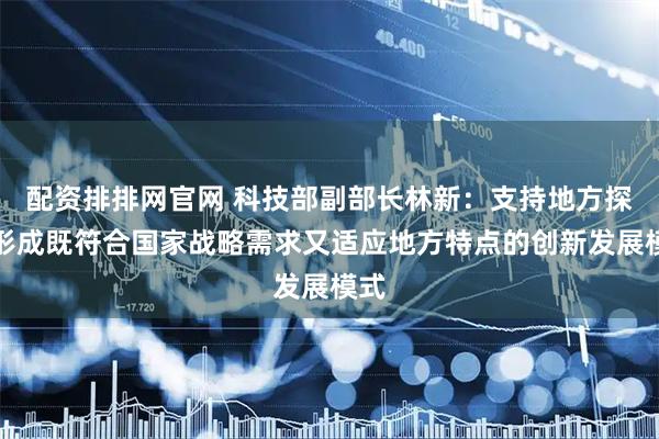 配资排排网官网 科技部副部长林新：支持地方探索形成既符合国家战略需求又适应地方特点的创新发展模式