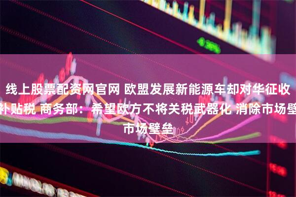 线上股票配资网官网 欧盟发展新能源车却对华征收反补贴税 商务部：希望欧方不将关税武器化 消除市场壁垒