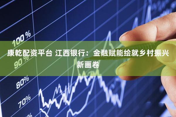康乾配资平台 江西银行：金融赋能绘就乡村振兴新画卷