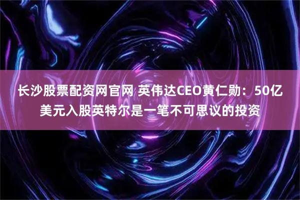长沙股票配资网官网 英伟达CEO黄仁勋：50亿美元入股英特尔是一笔不可思议的投资