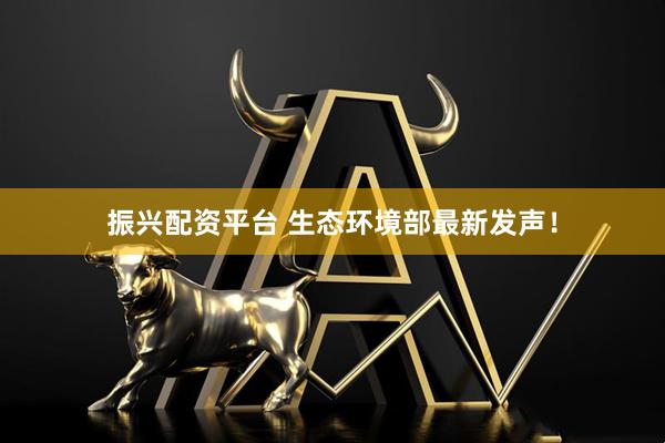 振兴配资平台 生态环境部最新发声！