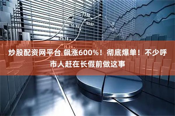炒股配资网平台 飙涨600%！彻底爆单！不少呼市人赶在长假前做这事