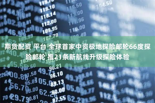 期货配资 平台 全球首家中资极地探险邮轮66度探险邮轮 推21条新航线升级探险体验