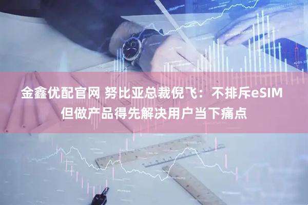 金鑫优配官网 努比亚总裁倪飞：不排斥eSIM 但做产品得先解决用户当下痛点