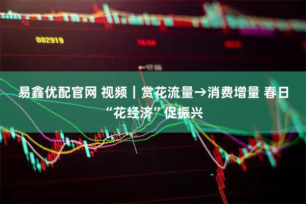 易鑫优配官网 视频｜赏花流量→消费增量 春日“花经济”促振兴