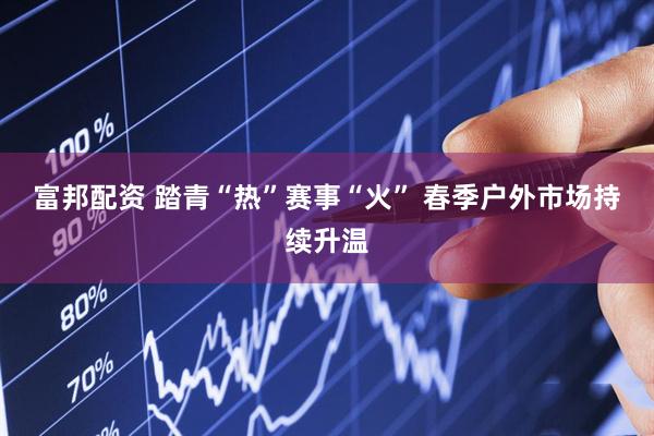富邦配资 踏青“热”赛事“火” 春季户外市场持续升温