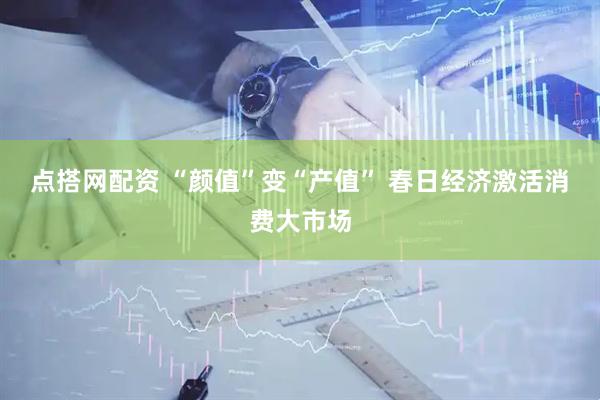 点搭网配资 “颜值”变“产值” 春日经济激活消费大市场