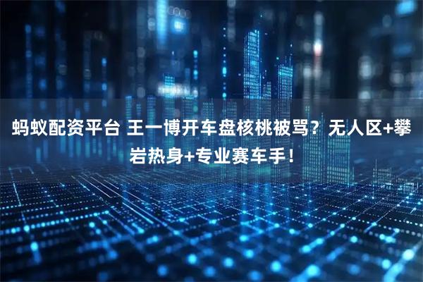 蚂蚁配资平台 王一博开车盘核桃被骂？无人区+攀岩热身+专业赛车手！