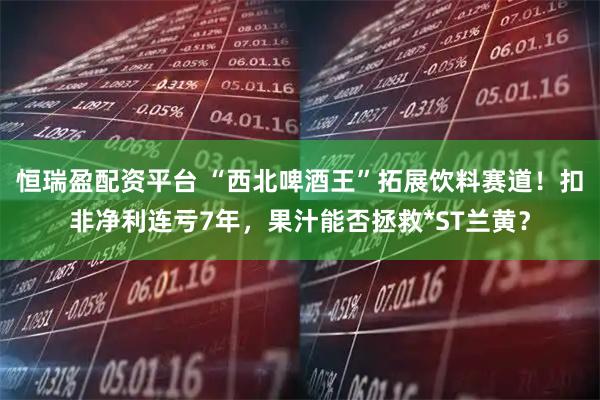 恒瑞盈配资平台 “西北啤酒王”拓展饮料赛道！扣非净利连亏7年，果汁能否拯救*ST兰黄？