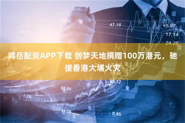 鸿岳配资APP下载 创梦天地捐赠100万港元，驰援香港大埔火灾