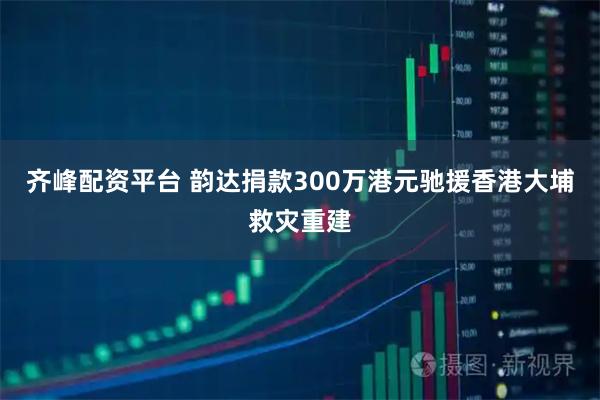 齐峰配资平台 韵达捐款300万港元驰援香港大埔救灾重建