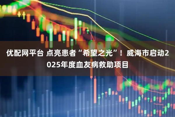 优配网平台 点亮患者“希望之光”！威海市启动2025年度血友病救助项目