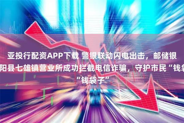 亚投行配资APP下载 警银联动闪电出击，邮储银行沭阳县七雄镇营业所成功拦截电信诈骗，守护市民“钱袋子”