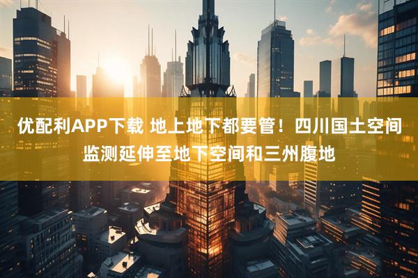 优配利APP下载 地上地下都要管！四川国土空间监测延伸至地下空间和三州腹地