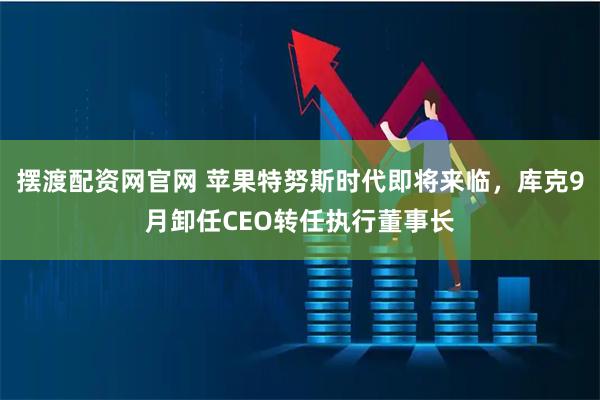 摆渡配资网官网 苹果特努斯时代即将来临，库克9月卸任CEO转任执行董事长