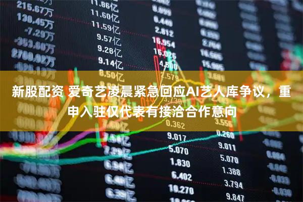 新股配资 爱奇艺凌晨紧急回应AI艺人库争议，重申入驻仅代表有接洽合作意向