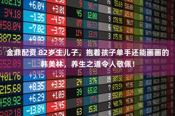 金鼎配资 82岁生儿子，抱着孩子单手还能画画的韩美林，养生之道令人敬佩！