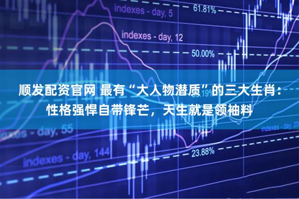 顺发配资官网 最有“大人物潜质”的三大生肖：性格强悍自带锋芒，天生就是领袖料