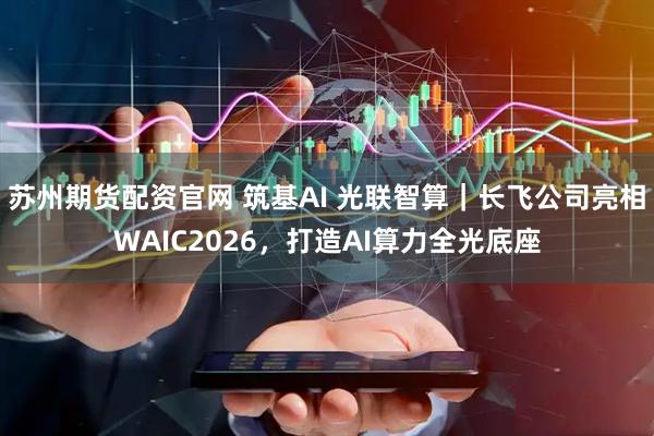 苏州期货配资官网 筑基AI 光联智算｜长飞公司亮相WAIC2026，打造AI算力全光底座