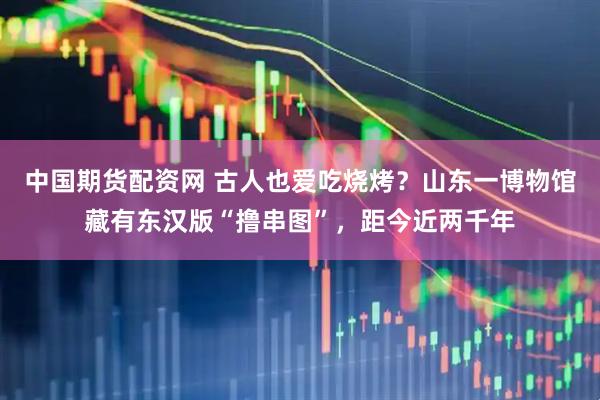 中国期货配资网 古人也爱吃烧烤？山东一博物馆藏有东汉版“撸串图”，距今近两千年